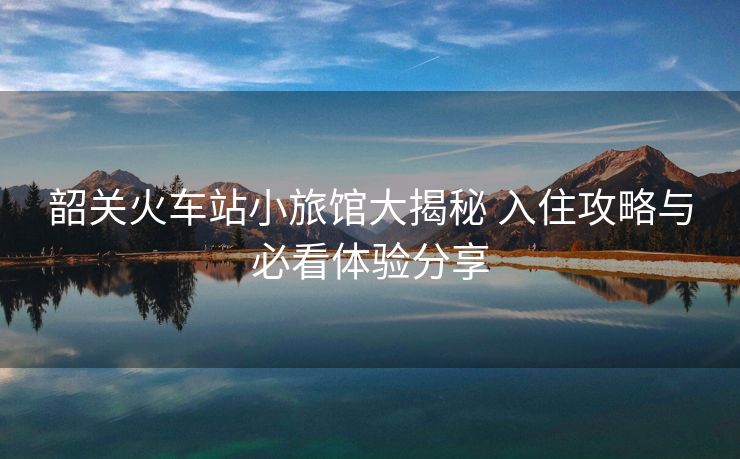 韶關(guān)火車站小旅館大揭秘 入住攻略與必看體驗(yàn)分享