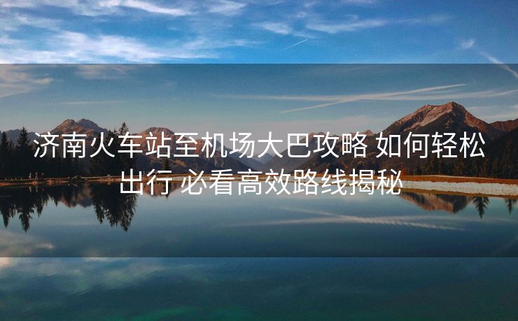 濟南火車站至機場大巴攻略 如何輕松出行 必看高效路線揭秘