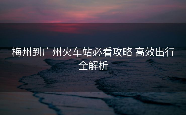 梅州到廣州火車站必看攻略 高效出行全解析