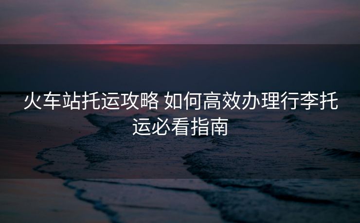 火車站托運(yùn)攻略 如何高效辦理行李托運(yùn)必看指南