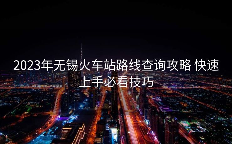 2023年無(wú)錫火車(chē)站路線查詢(xún)攻略 快速上手必看技巧