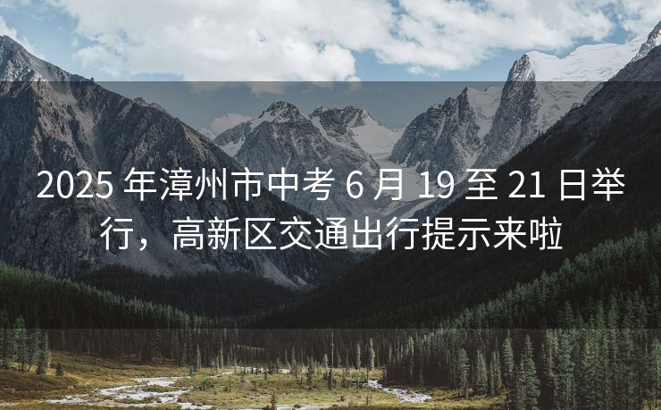 2025 年漳州市中考 6 月 19 至 21 日舉行，高新區(qū)交通出行提示來(lái)啦
