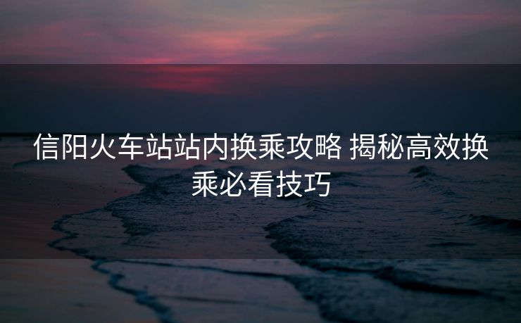 信陽火車站站內(nèi)換乘攻略 揭秘高效換乘必看技巧 信陽火車站站內(nèi)換乘攻略 揭秘高效換乘必看技巧