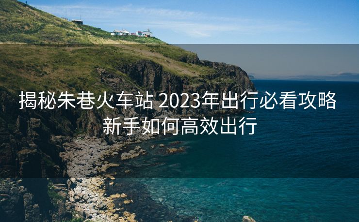 揭秘朱巷火車站 2023年出行必看攻略 新手如何高效出行