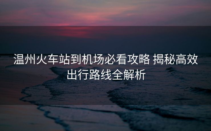 溫州火車站到機(jī)場必看攻略 揭秘高效出行路線全解析