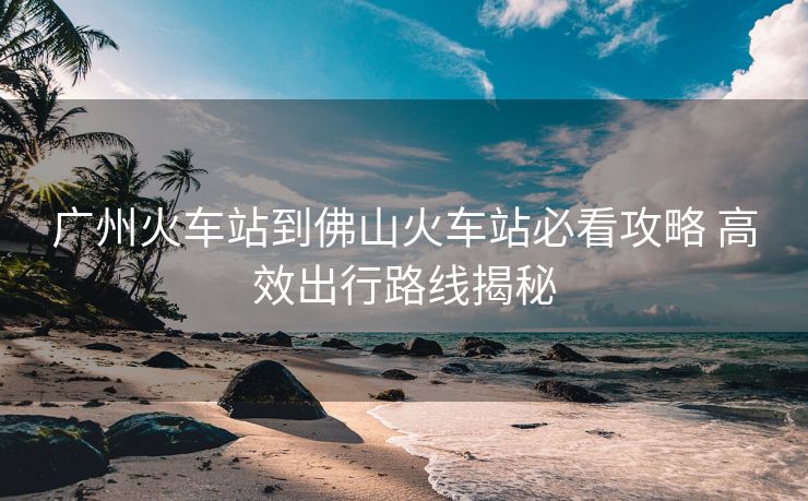 廣州火車站到佛山火車站必看攻略 高效出行路線揭秘