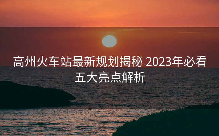 高州火車(chē)站最新規(guī)劃揭秘 2023年必看五大亮點(diǎn)解析
