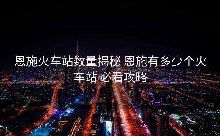 恩施火車站數(shù)量揭秘 恩施有多少個(gè)火車站 必看攻略