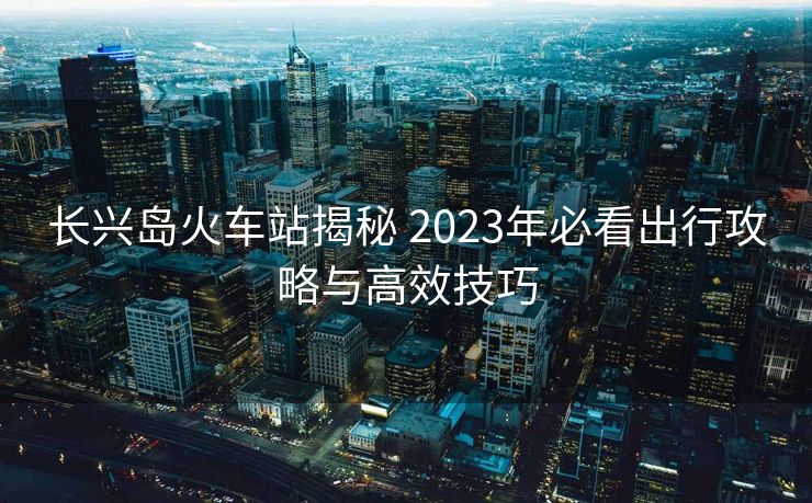 長(zhǎng)興島火車站揭秘 2023年必看出行攻略與高效技巧