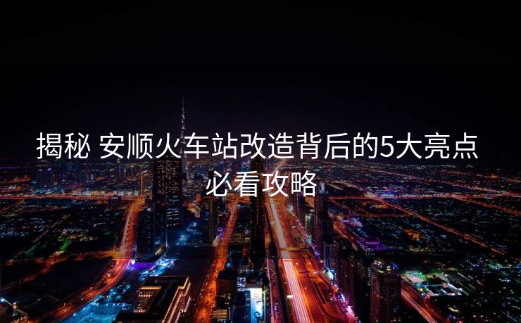 揭秘 安順火車站改造背后的5大亮點 必看攻略