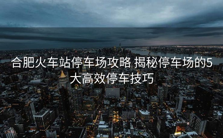 合肥火車站停車場攻略 揭秘停車場的5大高效停車技巧