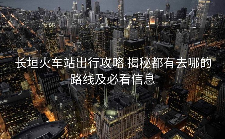 長垣火車站出行攻略 揭秘都有去哪的路線及必看信息