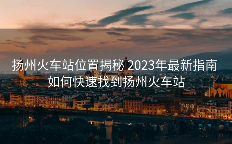 揚(yáng)州火車站位置揭秘 2023年最新指南 如何快速找到揚(yáng)州火車站