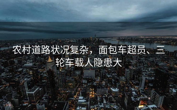 農(nóng)村道路狀況復(fù)雜，面包車超員、三輪車載人隱患大