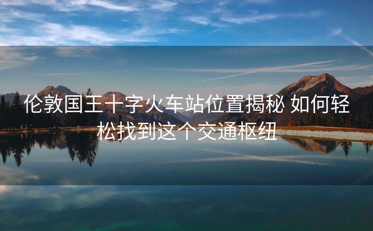 倫敦國王十字火車站位置揭秘 如何輕松找到這個(gè)交通樞紐