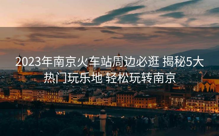 2023年南京火車站周邊必逛 揭秘5大熱門玩樂(lè)地 輕松玩轉(zhuǎn)南京