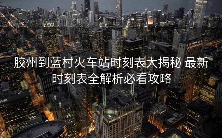 膠州到藍村火車站時刻表大揭秘 最新時刻表全解析必看攻略