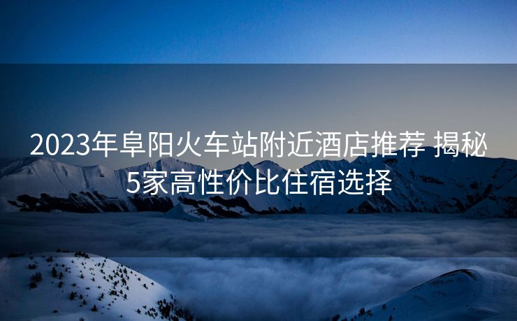 2023年阜陽火車站附近酒店推薦 揭秘5家高性價比住宿選擇