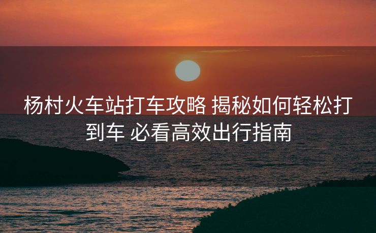 楊村火車站打車攻略 揭秘如何輕松打到車 必看高效出行指南