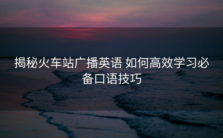 揭秘火車站廣播英語 如何高效學(xué)習(xí)必備口語技巧