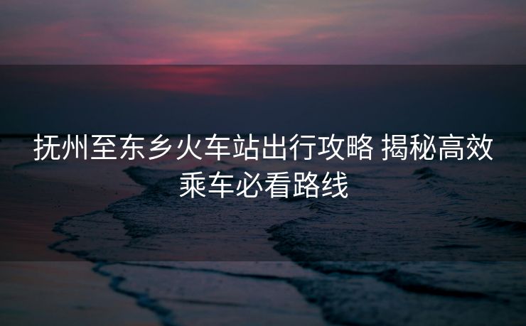 撫州至東鄉(xiāng)火車(chē)站出行攻略 揭秘高效乘車(chē)必看路線