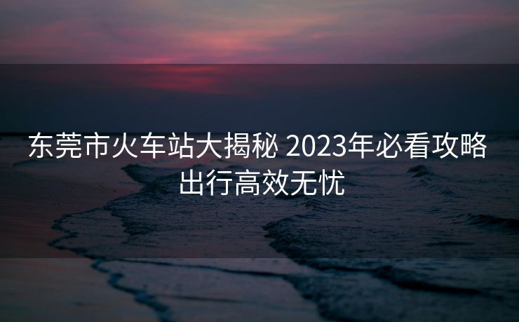 東莞市火車站大揭秘 2023年必看攻略 出行高效無(wú)憂