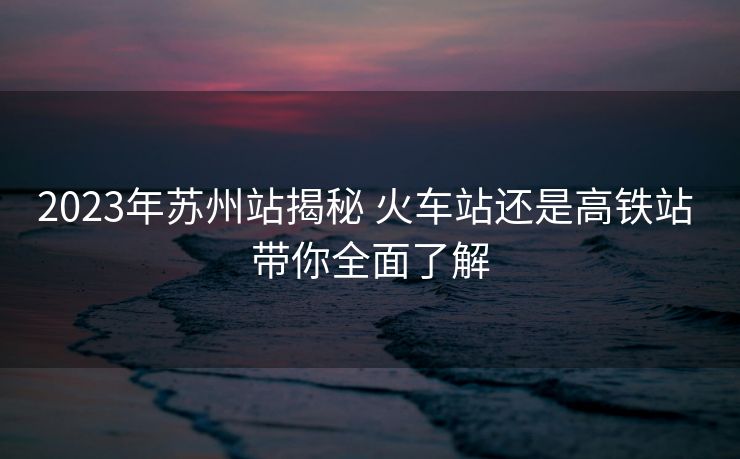2023年蘇州站揭秘 火車站還是高鐵站 帶你全面了解