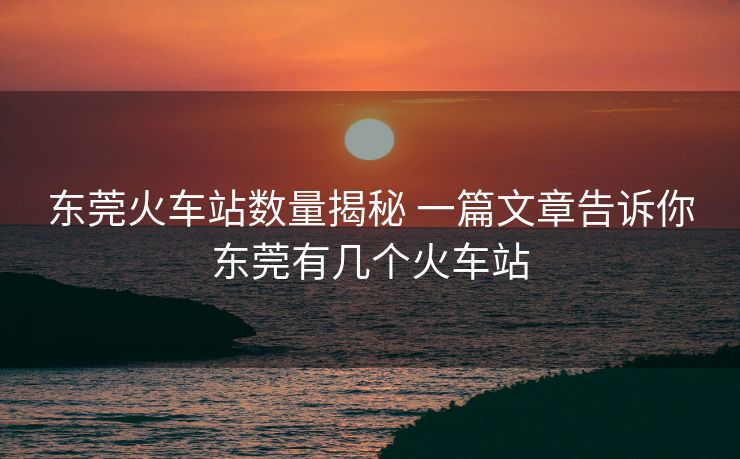 東莞火車站數(shù)量揭秘 一篇文章告訴你東莞有幾個(gè)火車站