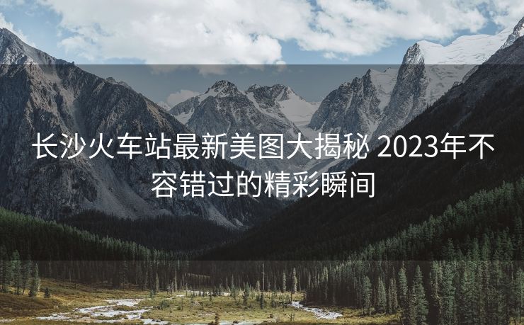 長(zhǎng)沙火車(chē)站最新美圖大揭秘 2023年不容錯(cuò)過(guò)的精彩瞬間