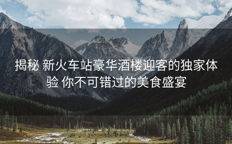 揭秘 新火車(chē)站豪華酒樓迎客的獨(dú)家體驗(yàn) 你不可錯(cuò)過(guò)的美食盛宴