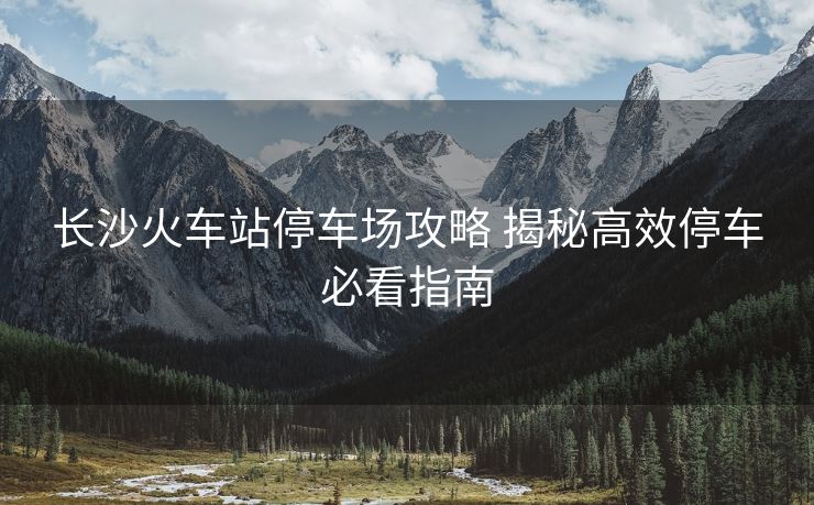 長沙火車站停車場(chǎng)攻略 揭秘高效停車必看指南