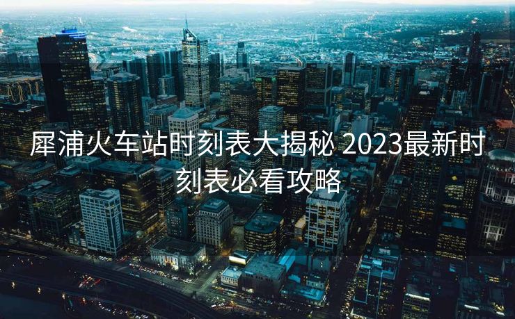 犀浦火車站時刻表大揭秘 2023最新時刻表必看攻略