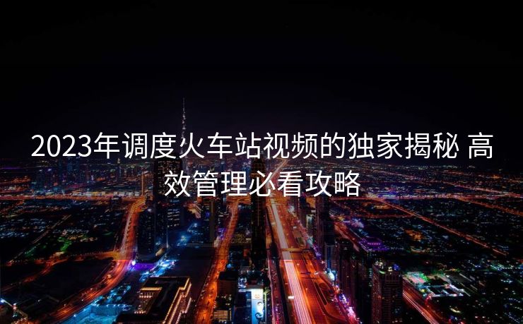 2023年調(diào)度火車站視頻的獨(dú)家揭秘 高效管理必看攻略