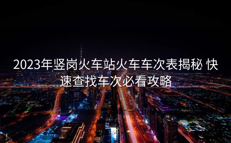 2023年豎崗火車站火車車次表揭秘 快速查找車次必看攻略