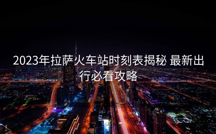 2023年拉薩火車站時刻表揭秘 最新出行必看攻略