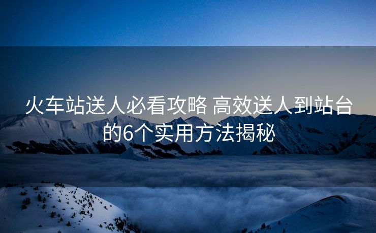 火車(chē)站送人必看攻略 高效送人到站臺(tái)的6個(gè)實(shí)用方法揭秘