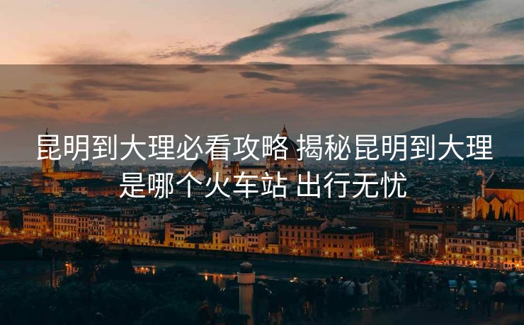 昆明到大理必看攻略 揭秘昆明到大理是哪個(gè)火車站 出行無憂