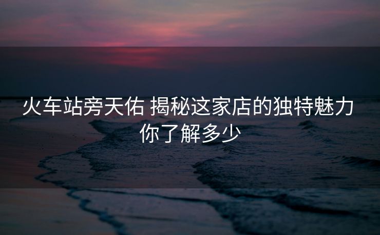 火車(chē)站旁天佑 揭秘這家店的獨(dú)特魅力 你了解多少