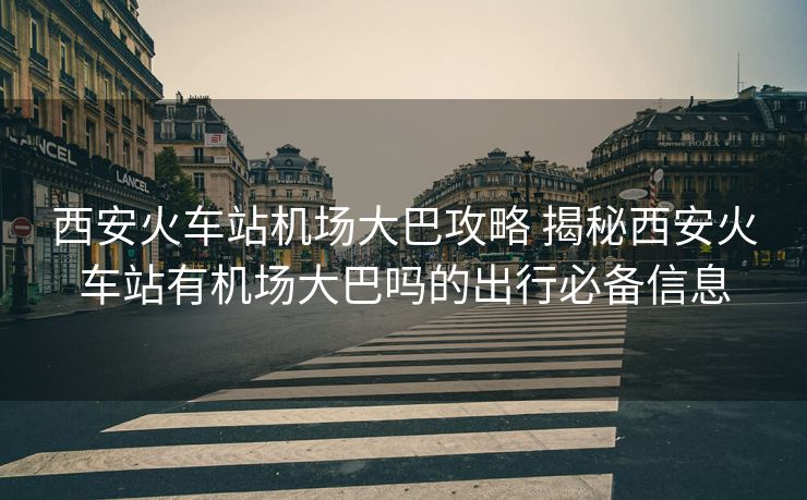 西安火車站機(jī)場大巴攻略 揭秘西安火車站有機(jī)場大巴嗎的出行必備信息 西安火車站機(jī)場大巴攻略 揭秘西安火車站有機(jī)場大巴嗎的出行必備信息