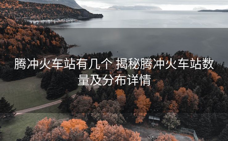 騰沖火車站有幾個(gè) 揭秘騰沖火車站數(shù)量及分布詳情