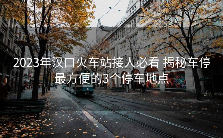 2023年漢口火車站接人必看 揭秘車停最方便的3個停車地點