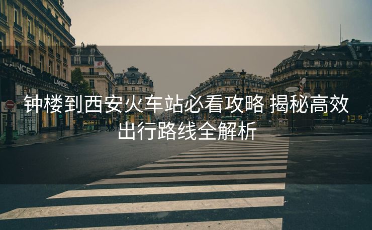 鐘樓到西安火車站必看攻略 揭秘高效出行路線全解析