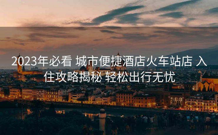 2023年必看 城市便捷酒店火車(chē)站店 入住攻略揭秘 輕松出行無(wú)憂(yōu)