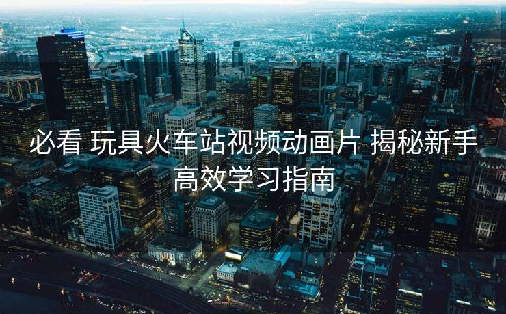 必看 玩具火車站視頻動畫片 揭秘新手高效學習指南