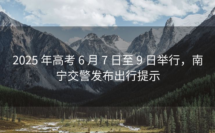 2025 年高考 6 月 7 日至 9 日舉行，南寧交警發(fā)布出行提示