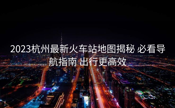 2023杭州最新火車站地圖揭秘 必看導(dǎo)航指南 出行更高效