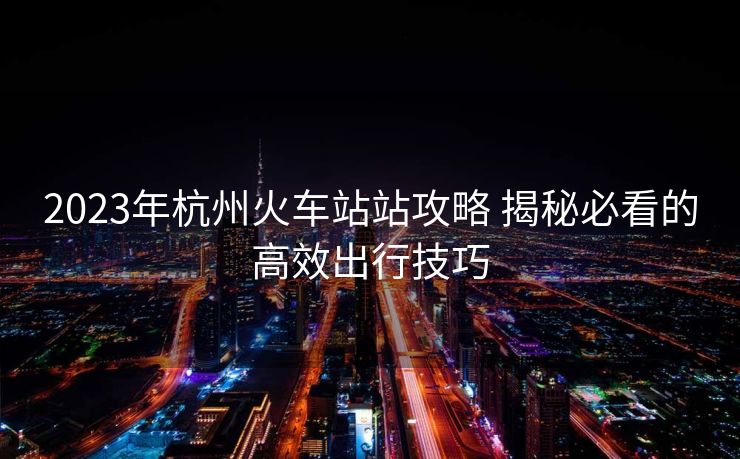 2023年杭州火車站站攻略 揭秘必看的高效出行技巧