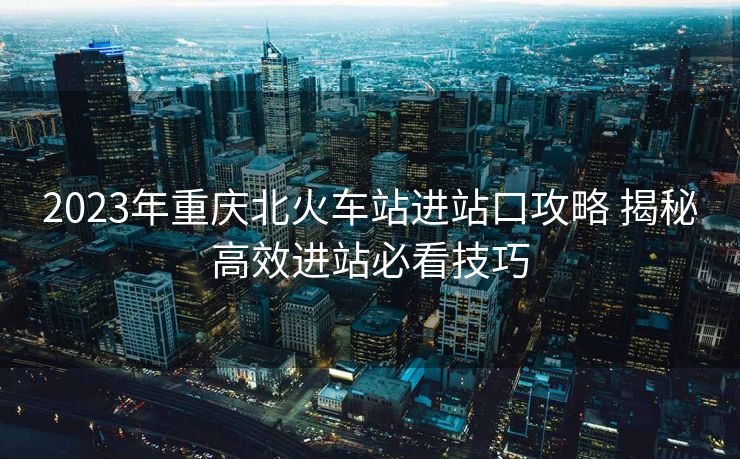2023年重慶北火車站進站口攻略 揭秘高效進站必看技巧