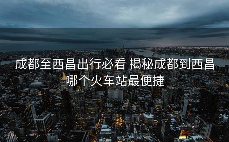 成都至西昌出行必看 揭秘成都到西昌哪個(gè)火車站最便捷