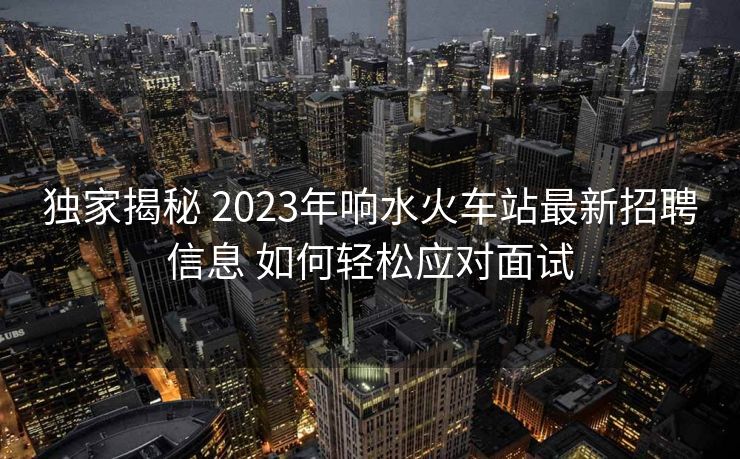 獨(dú)家揭秘 2023年響水火車站最新招聘信息 如何輕松應(yīng)對(duì)面試